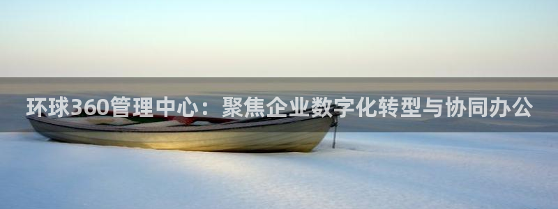 南宫NG注册登录入口：环球360管理中心：聚焦企业数字化转型与协同办公