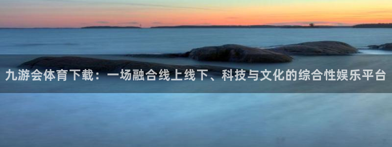 南宫NG4注册：九游会体育下载：一场融合线上线下、科技与文化的综合性娱乐平台
