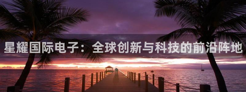 南宫NG体育app下载：星耀国际电子：全球创新与科技的前沿阵地