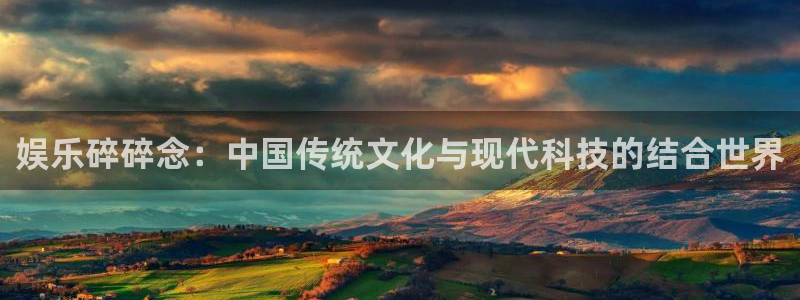 南宫NGf凯捷注册：娱乐碎碎念：中国传统文化与现代科技的结合世界